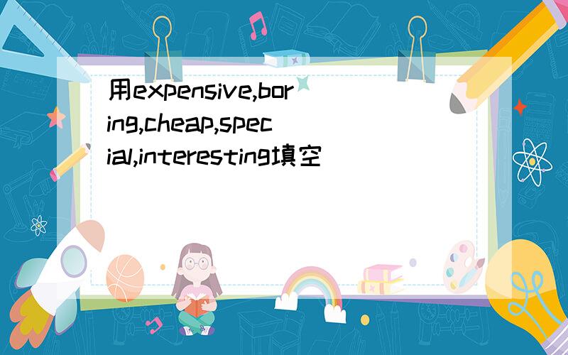 用expensive,boring,cheap,special,interesting填空