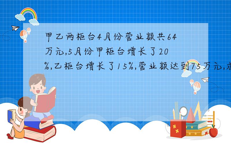 甲乙两柜台4月份营业额共64万元,5月份甲柜台增长了20%,乙柜台增长了15%,营业额达到75万元,求这两个柜