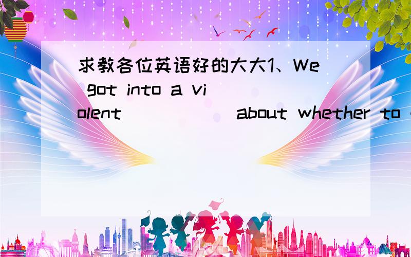 求教各位英语好的大大1、We got into a violent ＿＿＿＿＿ about whether to go