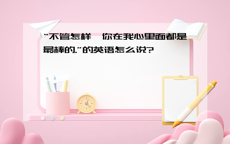 “不管怎样,你在我心里面都是最棒的.”的英语怎么说?