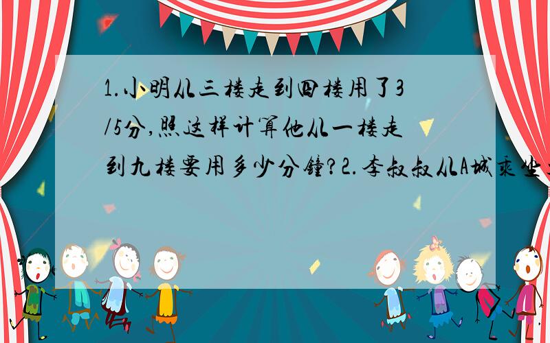 1.小明从三楼走到四楼用了3/5分,照这样计算他从一楼走到九楼要用多少分钟?2.李叔叔从A城乘坐火车到B城