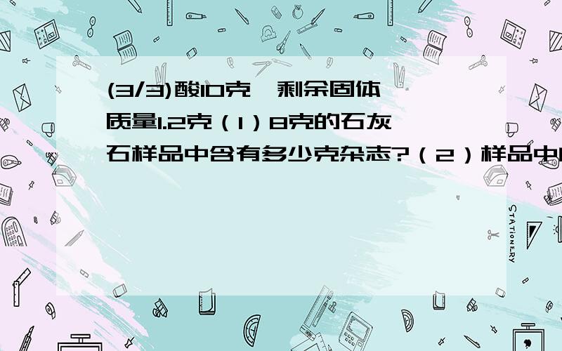 (3/3)酸10克,剩余固体质量1.2克（1）8克的石灰石样品中含有多少克杂志?（2）样品中的碳酸钙的质量分...