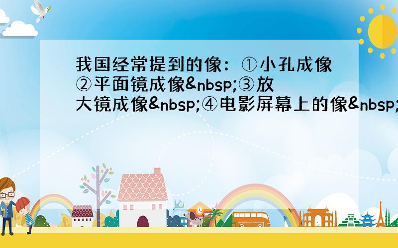 我国经常提到的像：①小孔成像②平面镜成像 ③放大镜成像 ④电影屏幕上的像 ⑤汽车观后镜中的