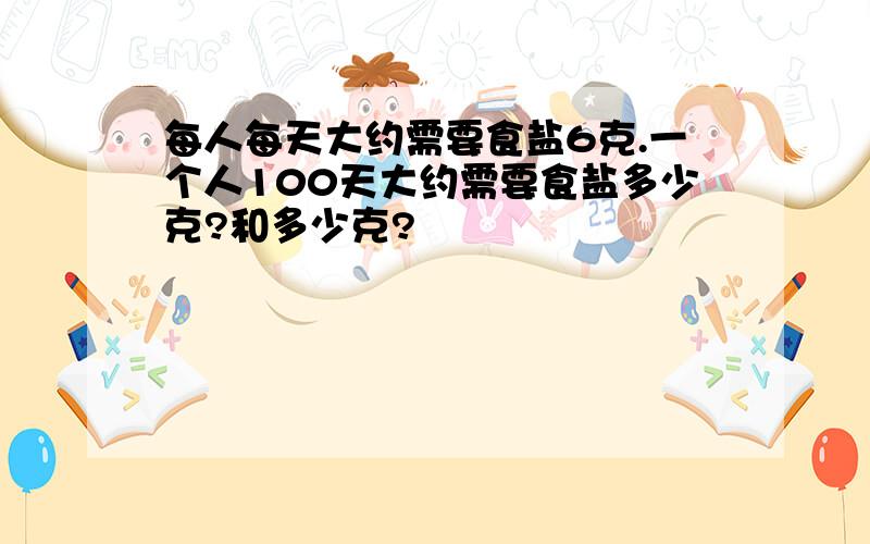 每人每天大约需要食盐6克.一个人100天大约需要食盐多少克?和多少克?