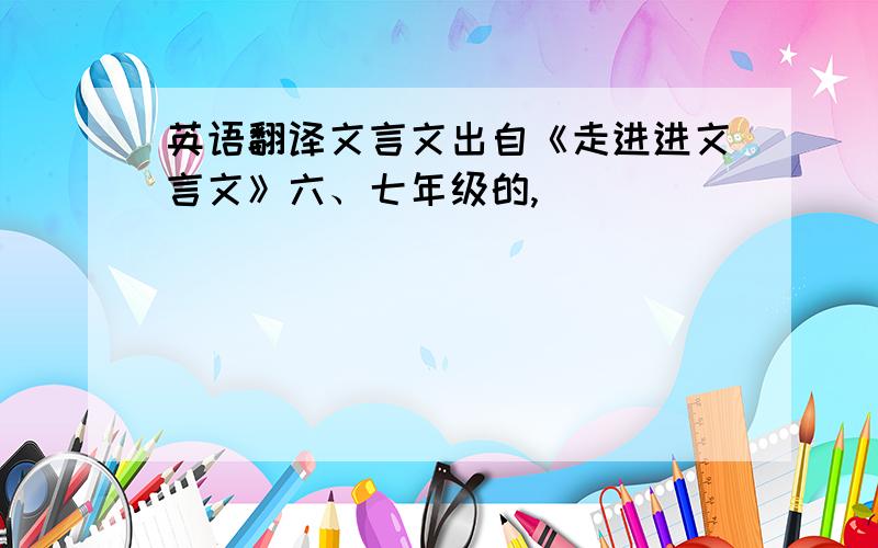 英语翻译文言文出自《走进进文言文》六、七年级的,