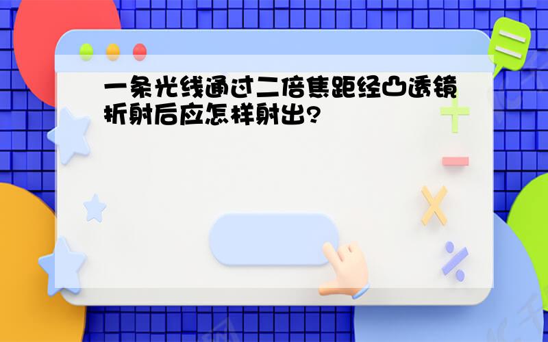 一条光线通过二倍焦距经凸透镜折射后应怎样射出?