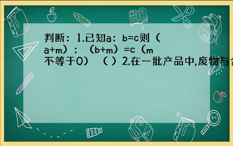 判断：1.已知a：b=c则（a+m）：（b+m）=c（m不等于0） （ ）2.在一批产品中,废物与合格产品的比是1：10