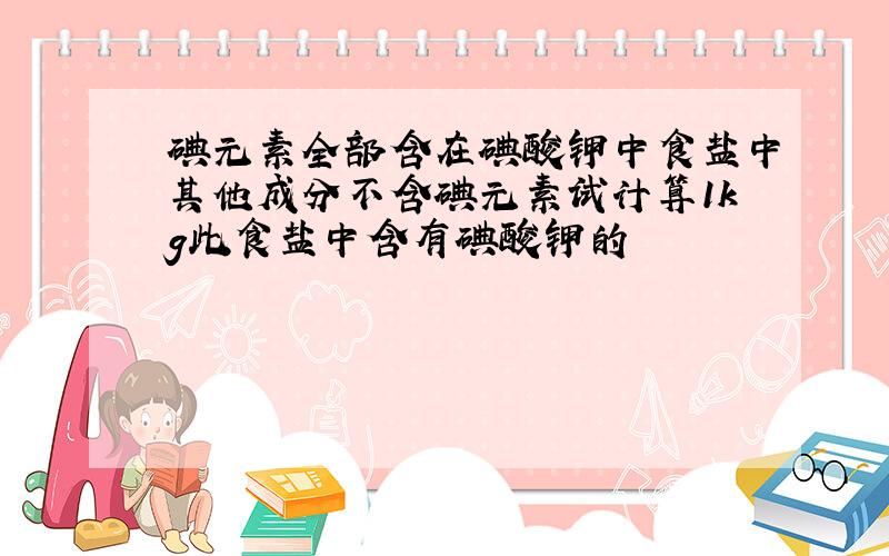 碘元素全部含在碘酸钾中食盐中其他成分不含碘元素试计算1kg此食盐中含有碘酸钾的