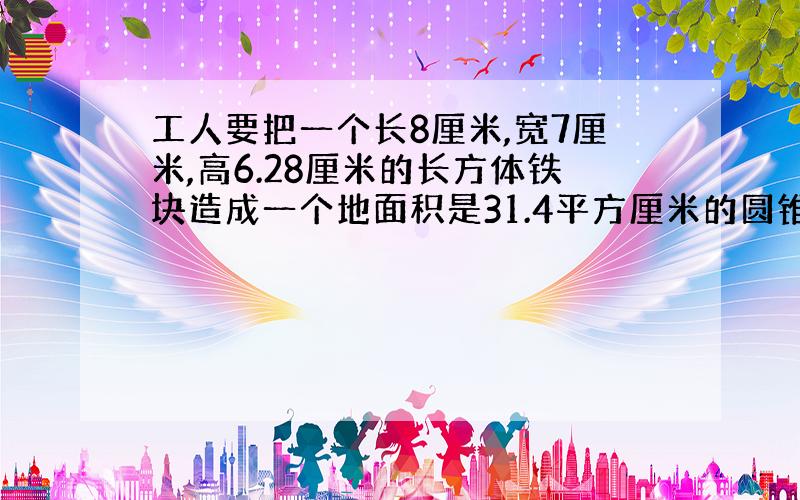 工人要把一个长8厘米,宽7厘米,高6.28厘米的长方体铁块造成一个地面积是31.4平方厘米的圆锥体零件,