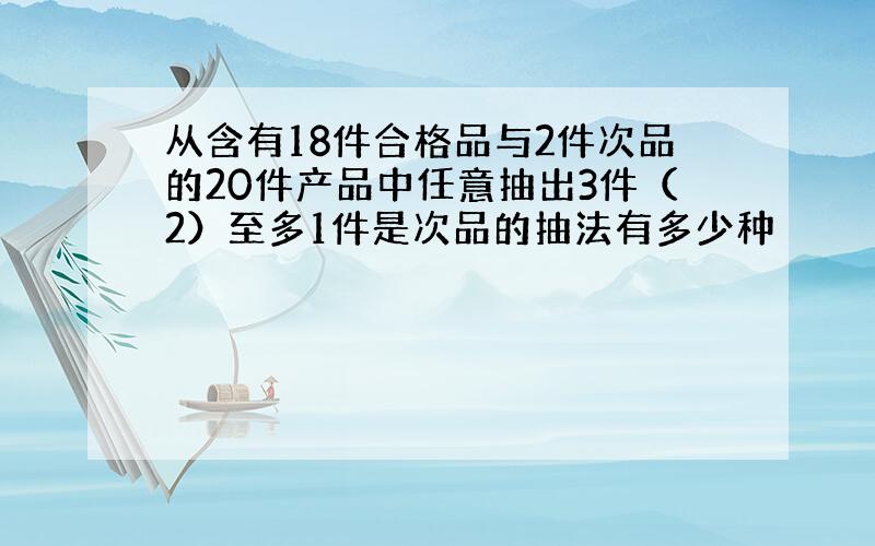 从含有18件合格品与2件次品的20件产品中任意抽出3件（2）至多1件是次品的抽法有多少种