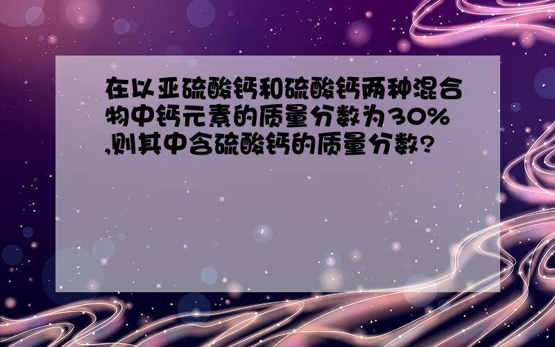 在以亚硫酸钙和硫酸钙两种混合物中钙元素的质量分数为30%,则其中含硫酸钙的质量分数?