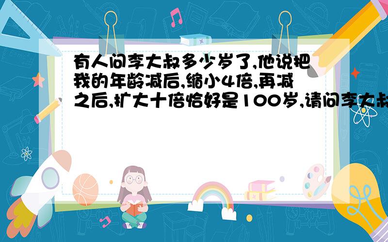 有人问李大叔多少岁了,他说把我的年龄减后,缩小4倍,再减之后,扩大十倍恰好是100岁,请问李大叔（）岁