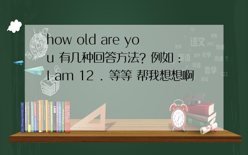 how old are you 有几种回答方法? 例如：I am 12 . 等等 帮我想想啊