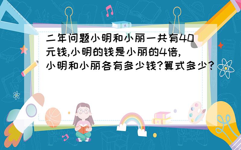 二年问题小明和小丽一共有40元钱,小明的钱是小丽的4倍,小明和小丽各有多少钱?算式多少?