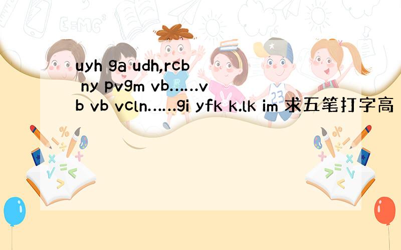 uyh ga udh,rcb ny pvgm vb……vb vb vcln……gi yfk k.lk im 求五笔打字高