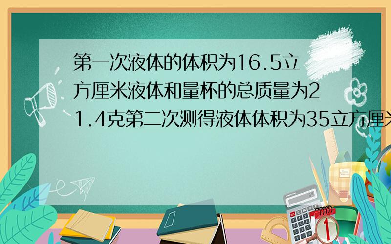 第一次液体的体积为16.5立方厘米液体和量杯的总质量为21.4克第二次测得液体体积为35立方厘米测得液体和量杯的总质量为