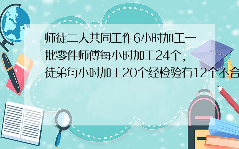 师徒二人共同工作6小时加工一批零件师傅每小时加工24个,徒弟每小时加工20个经检验有12个不合格 问：