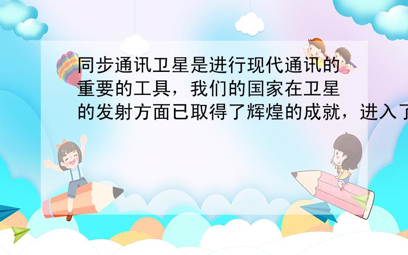 同步通讯卫星是进行现代通讯的重要的工具，我们的国家在卫星的发射方面已取得了辉煌的成就，进入了世界航天大国的行列．下面是关