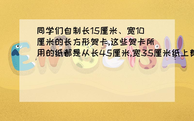 同学们自制长15厘米、宽10厘米的长方形贺卡,这些贺卡所用的纸都是从长45厘米,宽35厘米纸上剪下来的,这张