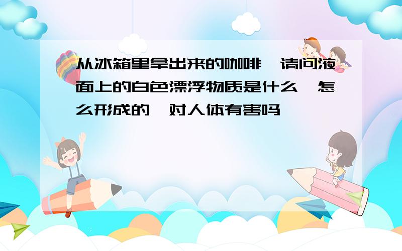 从冰箱里拿出来的咖啡,请问液面上的白色漂浮物质是什么,怎么形成的,对人体有害吗