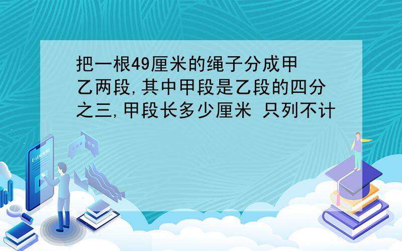 把一根49厘米的绳子分成甲 乙两段,其中甲段是乙段的四分之三,甲段长多少厘米 只列不计