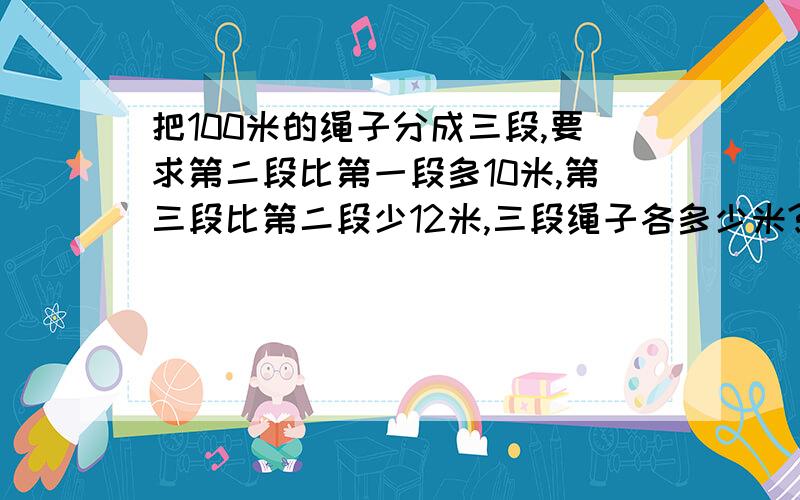 把100米的绳子分成三段,要求第二段比第一段多10米,第三段比第二段少12米,三段绳子各多少米?