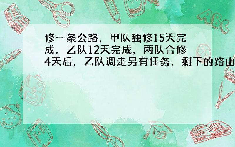 修一条公路，甲队独修15天完成，乙队12天完成，两队合修4天后，乙队调走另有任务，剩下的路由甲队继续修完。甲队还