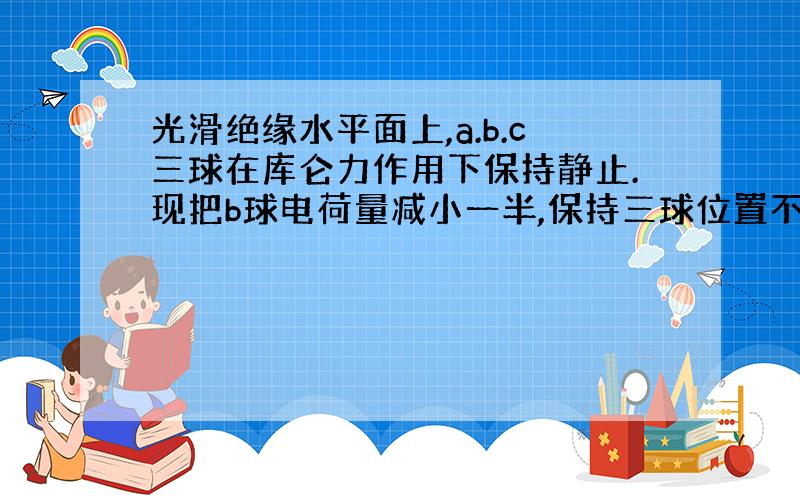 光滑绝缘水平面上,a.b.c三球在库仑力作用下保持静止.现把b球电荷量减小一半,保持三球位置不变,使三球仍在库仑力作用下