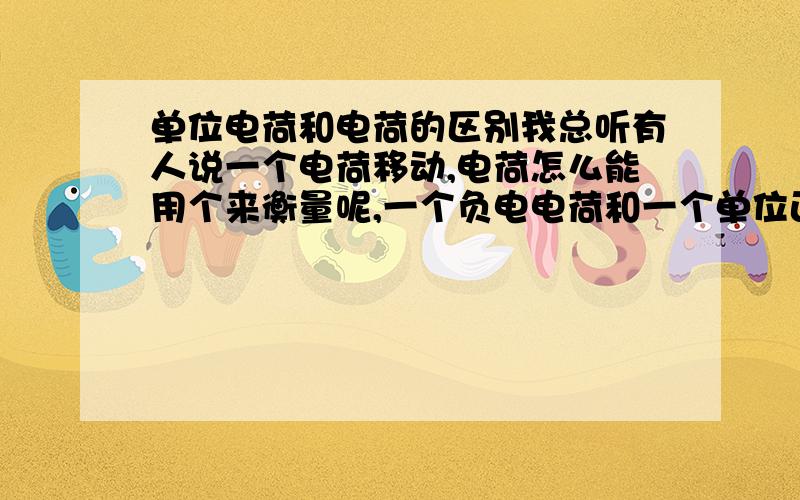 单位电荷和电荷的区别我总听有人说一个电荷移动,电荷怎么能用个来衡量呢,一个负电电荷和一个单位正电荷有什么区别?