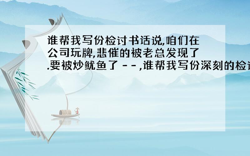 谁帮我写份检讨书话说,咱们在公司玩牌,悲催的被老总发现了.要被炒鱿鱼了 - - ,谁帮我写份深刻的检讨书呢.