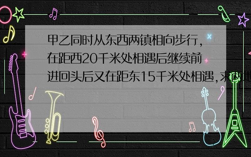 甲乙同时从东西两镇相向步行,在距西20千米处相遇后继续前进回头后又在距东15千米处相遇,求两地距离