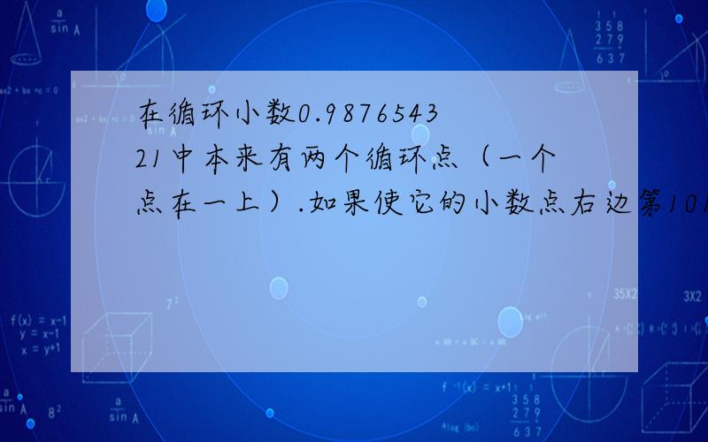 在循环小数0.987654321中本来有两个循环点（一个点在一上）.如果使它的小数点右边第101.个位上的数字是5,那么