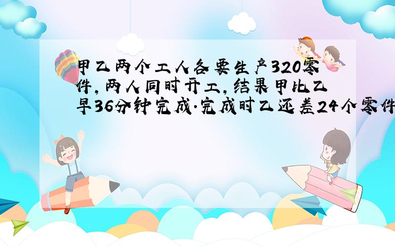 甲乙两个工人各要生产320零件,两人同时开工,结果甲比乙早36分钟完成.完成时乙还差24个零件甲要多少小时