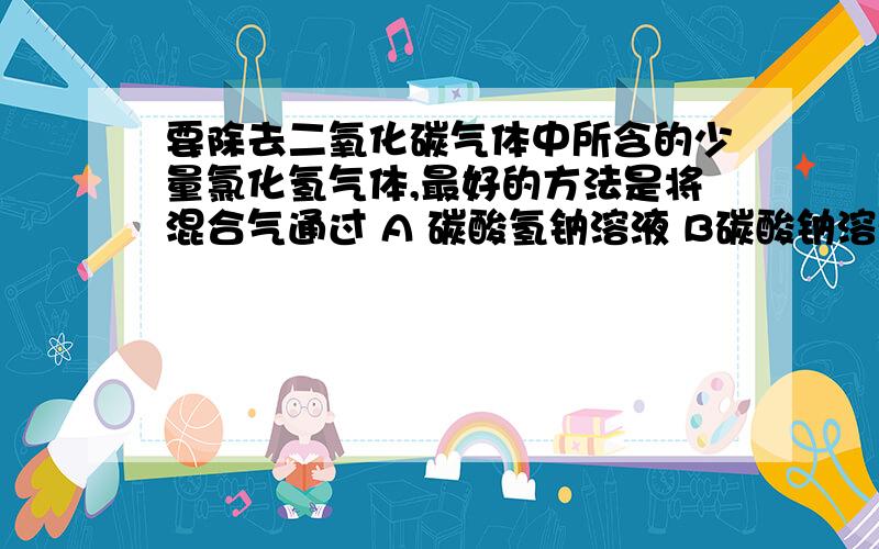 要除去二氧化碳气体中所含的少量氯化氢气体,最好的方法是将混合气通过 A 碳酸氢钠溶液 B碳酸钠溶液 原因