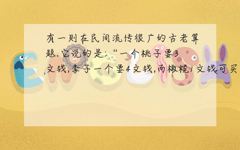 有一则在民间流传很广的古老算题.它说的是:“一个桃子要3文钱,李子一个要4文钱,而橄榄1文钱可买到7个.