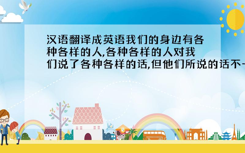 汉语翻译成英语我们的身边有各种各样的人,各种各样的人对我们说了各种各样的话,但他们所说的话不一定都是真的,我们要调整心态