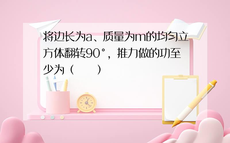 将边长为a、质量为m的均匀立方体翻转90°，推力做的功至少为（　　）