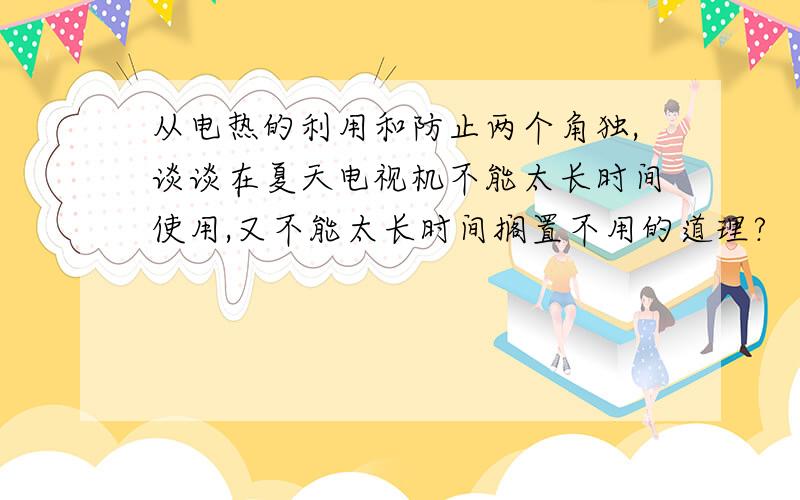 从电热的利用和防止两个角独,谈谈在夏天电视机不能太长时间使用,又不能太长时间搁置不用的道理?