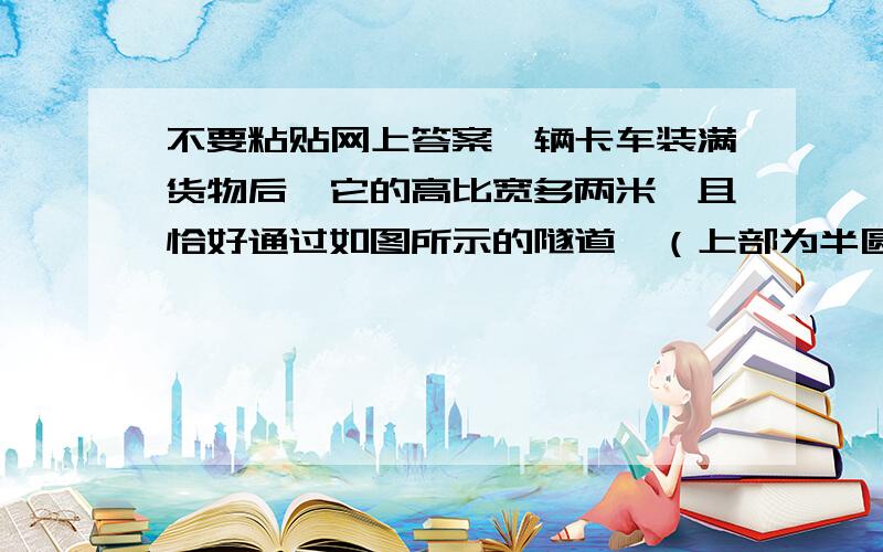 不要粘贴网上答案一辆卡车装满货物后,它的高比宽多两米,且恰好通过如图所示的隧道,（上部为半圆形）.卡车有多高?（结果精确