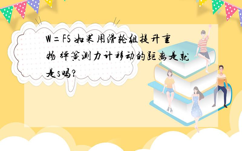 W=FS 如果用滑轮组提升重物 弹簧测力计移动的距离是就是s吗?