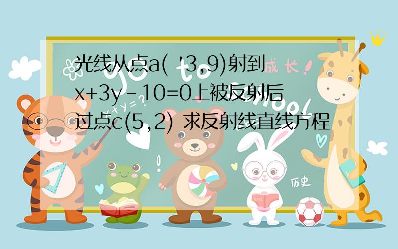 光线从点a( '3,9)射到x+3y-10=0上被反射后过点c(5,2) 求反射线直线方程