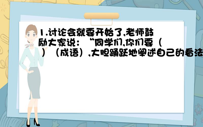 1.讨论会就要开始了,老师鼓励大家说：“同学们,你们要（ ）（成语）,大胆踊跃地阐述自己的看法.”