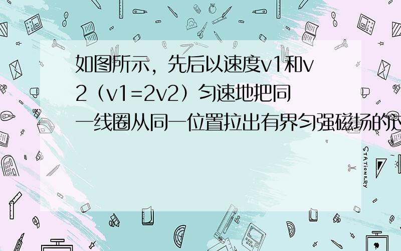 如图所示，先后以速度v1和v2（v1=2v2）匀速地把同一线圈从同一位置拉出有界匀强磁场的过程中，在先后两种