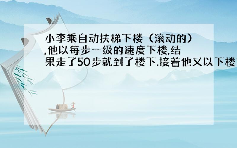 小李乘自动扶梯下楼（滚动的）,他以每步一级的速度下楼,结果走了50步就到了楼下.接着他又以下楼市的速度的5倍（仍是一步一