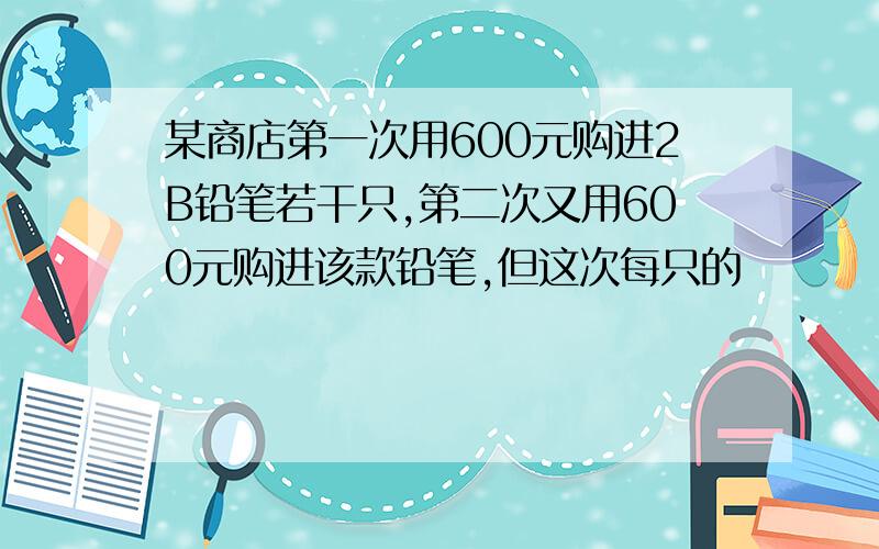 某商店第一次用600元购进2B铅笔若干只,第二次又用600元购进该款铅笔,但这次每只的