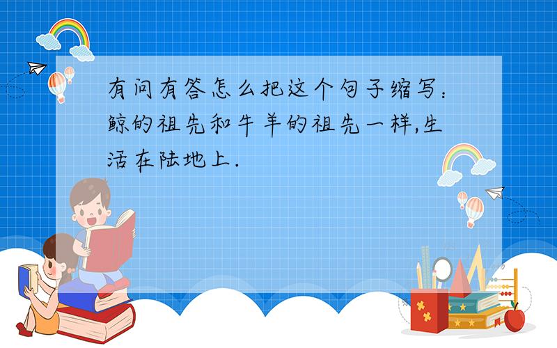 有问有答怎么把这个句子缩写：鲸的祖先和牛羊的祖先一样,生活在陆地上.