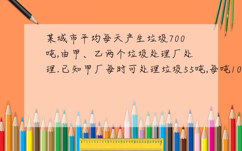 某城市平均每天产生垃圾700吨,由甲、乙两个垃圾处理厂处理.已知甲厂每时可处理垃圾55吨,每吨10元；乙厂每时可处理垃圾