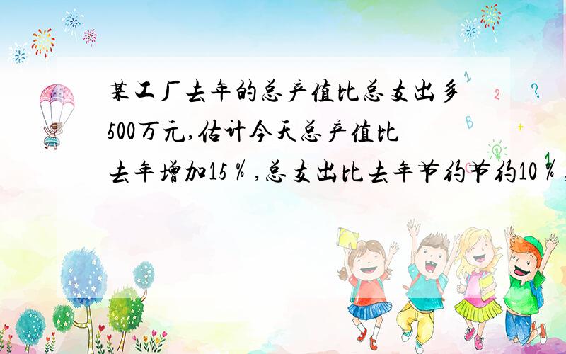 某工厂去年的总产值比总支出多500万元,估计今天总产值比去年增加15％,总支出比去年节约节约10％,因此今年总产值比总支