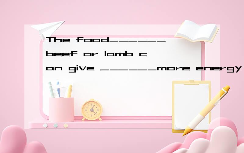 The food______beef or lamb can give ______more energy