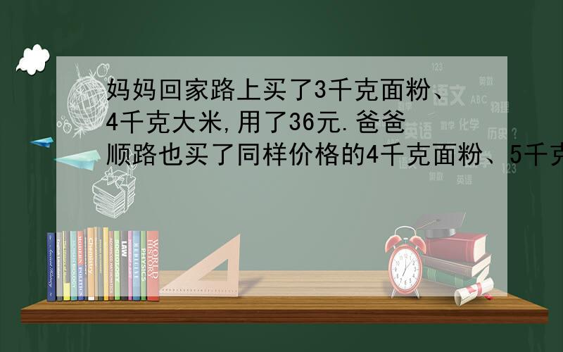 妈妈回家路上买了3千克面粉、4千克大米,用了36元.爸爸顺路也买了同样价格的4千克面粉、5千克大米,